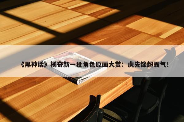 《黑神话》杨奇新一批角色原画大赏：虎先锋超霸气！