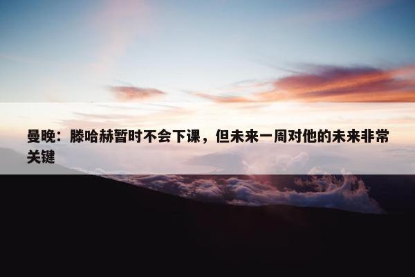 曼晚：滕哈赫暂时不会下课，但未来一周对他的未来非常关键