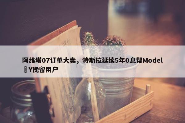 阿维塔07订单大卖，特斯拉延续5年0息帮Model Y挽留用户