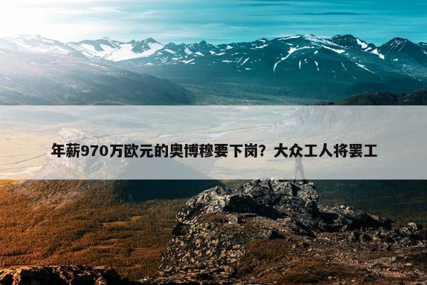 年薪970万欧元的奥博穆要下岗？大众工人将罢工