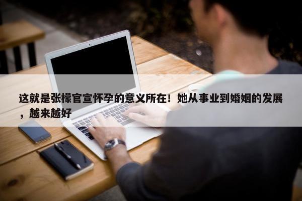 这就是张檬官宣怀孕的意义所在！她从事业到婚姻的发展，越来越好