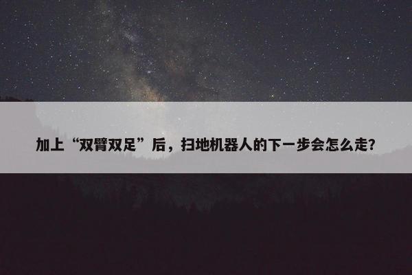 加上“双臂双足”后，扫地机器人的下一步会怎么走？