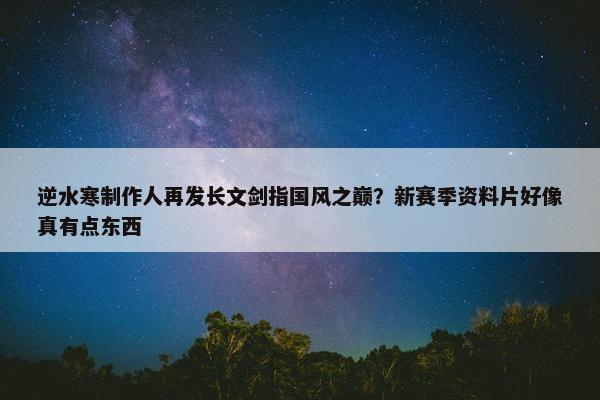 逆水寒制作人再发长文剑指国风之巅？新赛季资料片好像真有点东西