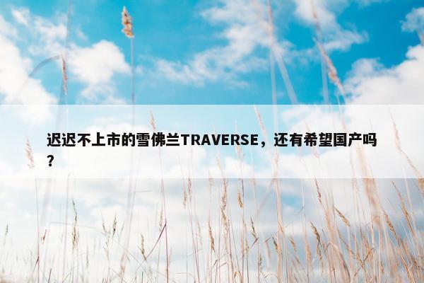 迟迟不上市的雪佛兰TRAVERSE，还有希望国产吗？