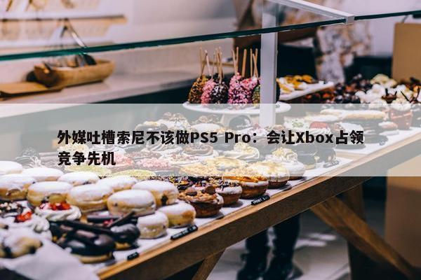 外媒吐槽索尼不该做PS5 Pro：会让Xbox占领竞争先机