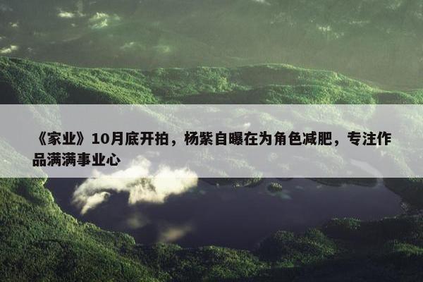 《家业》10月底开拍，杨紫自曝在为角色减肥，专注作品满满事业心