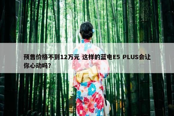 预售价格不到12万元 这样的蓝电E5 PLUS会让你心动吗？