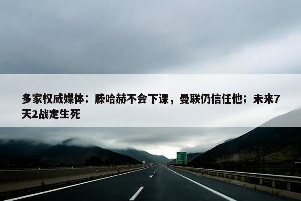 多家权威媒体：滕哈赫不会下课，曼联仍信任他；未来7天2战定生死