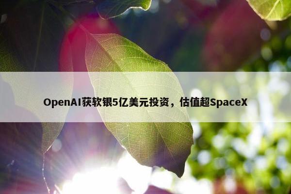 OpenAI获软银5亿美元投资，估值超SpaceX