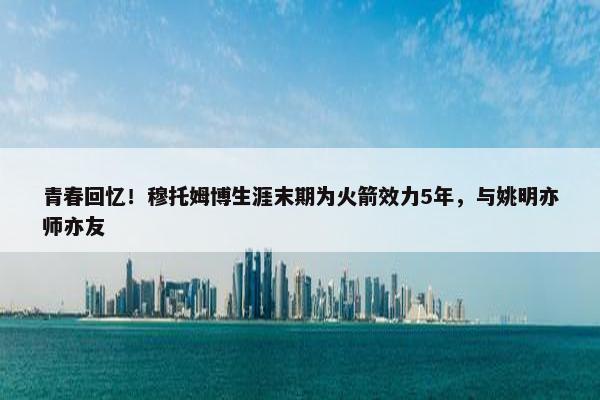 青春回忆！穆托姆博生涯末期为火箭效力5年，与姚明亦师亦友