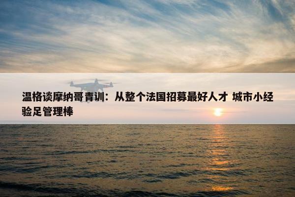 温格谈摩纳哥青训：从整个法国招募最好人才 城市小经验足管理棒