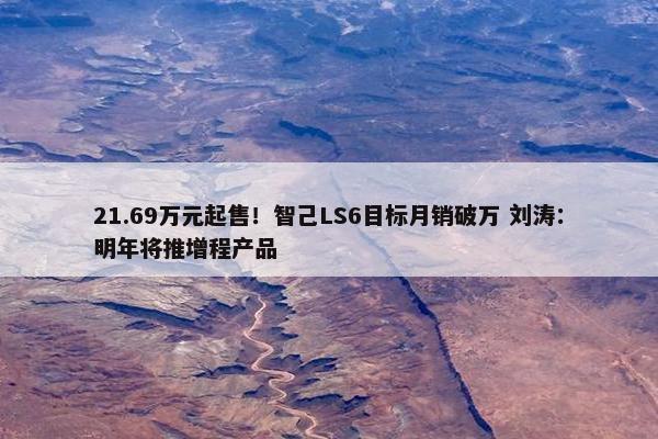 21.69万元起售！智己LS6目标月销破万 刘涛：明年将推增程产品