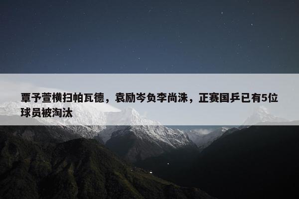 覃予萱横扫帕瓦德，袁励岑负李尚洙，正赛国乒已有5位球员被淘汰