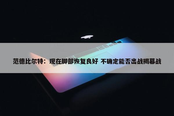 范德比尔特：现在脚部恢复良好 不确定能否出战揭幕战