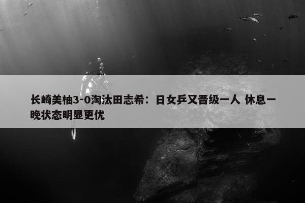 长崎美柚3-0淘汰田志希：日女乒又晋级一人 休息一晚状态明显更优