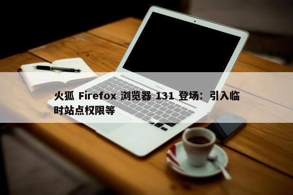 火狐 Firefox 浏览器 131 登场：引入临时站点权限等