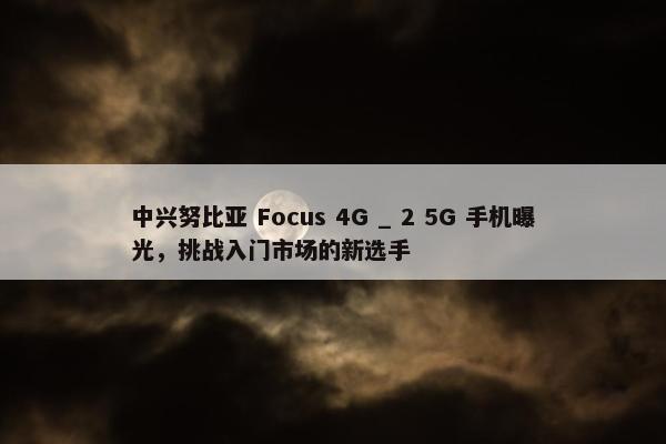 中兴努比亚 Focus 4G _ 2 5G 手机曝光，挑战入门市场的新选手