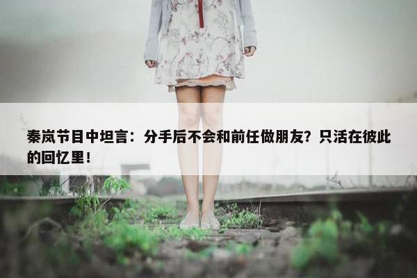 秦岚节目中坦言：分手后不会和前任做朋友？只活在彼此的回忆里！