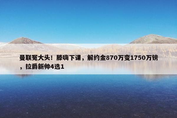 曼联冤大头！滕嗨下课，解约金870万变1750万镑，拉爵新帅4选1