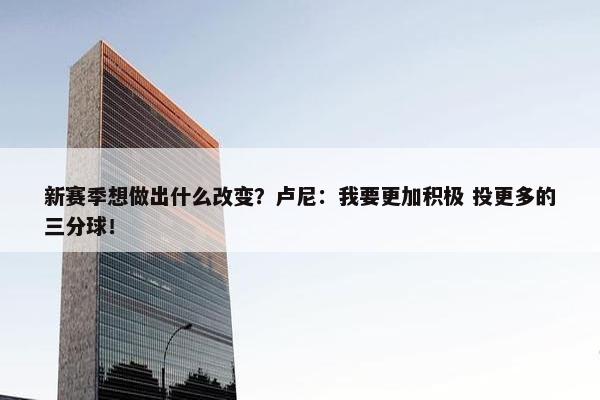 新赛季想做出什么改变？卢尼：我要更加积极 投更多的三分球！