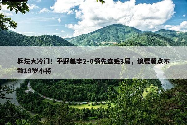 乒坛大冷门！平野美宇2-0领先连丢3局，浪费赛点不敌19岁小将