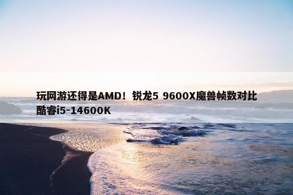 玩网游还得是AMD！锐龙5 9600X魔兽帧数对比酷睿i5-14600K