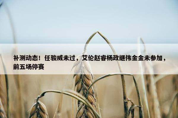 补测动态！任骏威未过，艾伦赵睿杨政继伟金金未参加，前五场停赛