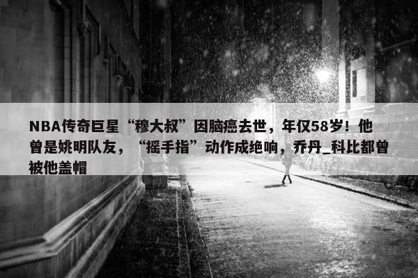 NBA传奇巨星“穆大叔”因脑癌去世，年仅58岁！他曾是姚明队友，“摇手指”动作成绝响，乔丹_科比都曾被他盖帽