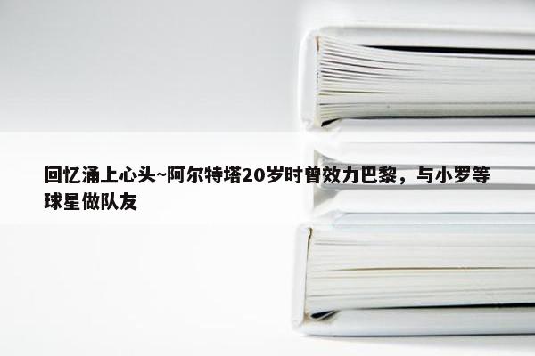 回忆涌上心头~阿尔特塔20岁时曾效力巴黎，与小罗等球星做队友