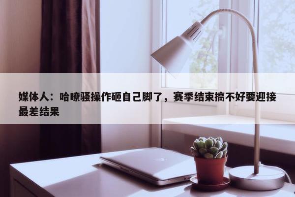 媒体人：哈嘹骚操作砸自己脚了，赛季结束搞不好要迎接最差结果