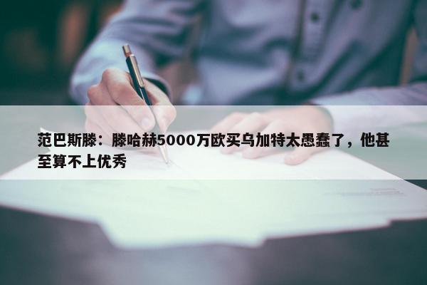 范巴斯滕：滕哈赫5000万欧买乌加特太愚蠢了，他甚至算不上优秀