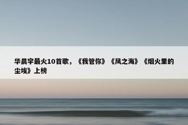 华晨宇最火10首歌，《我管你》《风之海》《烟火里的尘埃》上榜