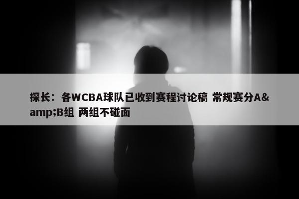 探长：各WCBA球队已收到赛程讨论稿 常规赛分A&B组 两组不碰面