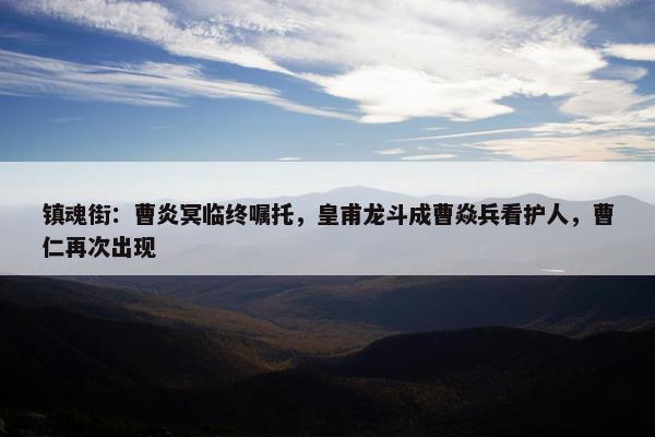 镇魂街：曹炎冥临终嘱托，皇甫龙斗成曹焱兵看护人，曹仁再次出现