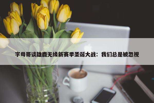 字母哥谈雄鹿无缘新赛季圣诞大战：我们总是被忽视