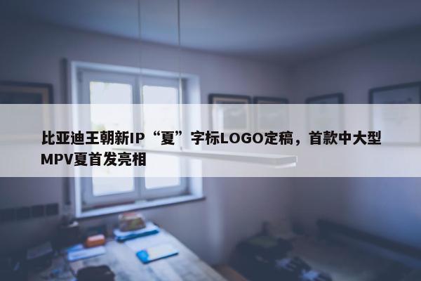 比亚迪王朝新IP“夏”字标LOGO定稿，首款中大型MPV夏首发亮相