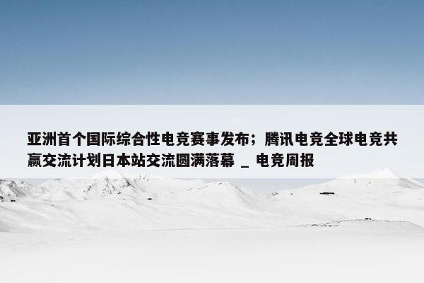 亚洲首个国际综合性电竞赛事发布；腾讯电竞全球电竞共赢交流计划日本站交流圆满落幕 _ 电竞周报