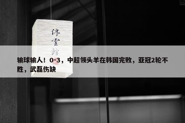 输球输人！0-3，中超领头羊在韩国完败，亚冠2轮不胜，武磊伤缺