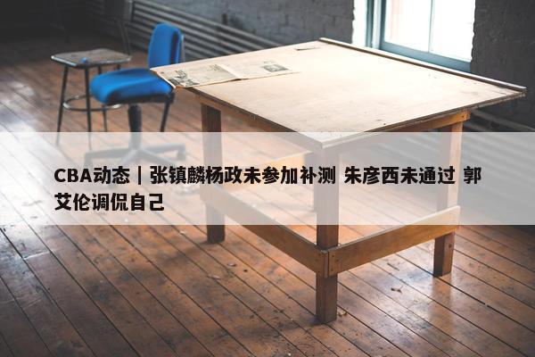 CBA动态｜张镇麟杨政未参加补测 朱彦西未通过 郭艾伦调侃自己