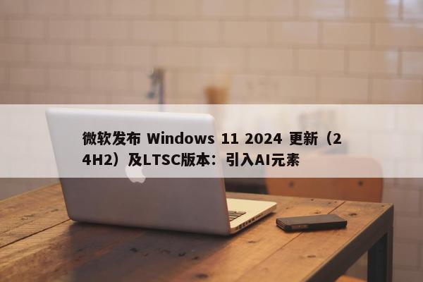 微软发布 Windows 11 2024 更新（24H2）及LTSC版本：引入AI元素