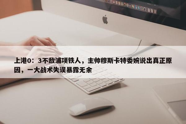 上港0：3不敌浦项铁人，主帅穆斯卡特委婉说出真正原因，一大战术失误暴露无余