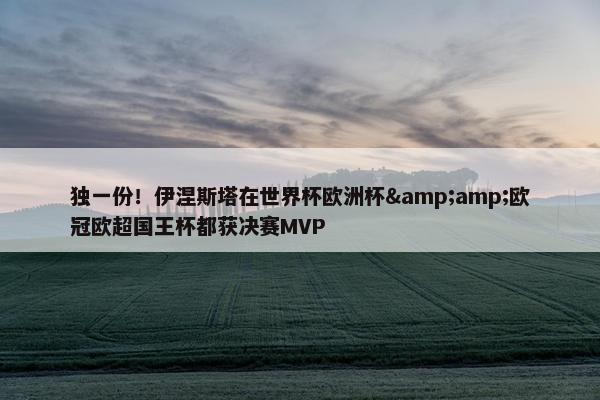 独一份！伊涅斯塔在世界杯欧洲杯&amp;欧冠欧超国王杯都获决赛MVP