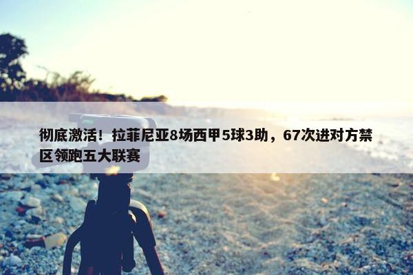 彻底激活！拉菲尼亚8场西甲5球3助，67次进对方禁区领跑五大联赛