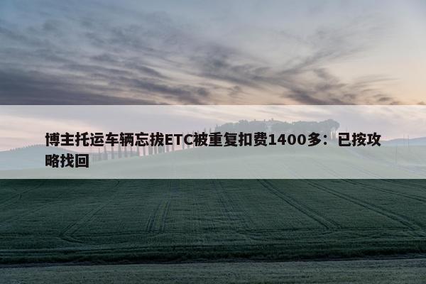 博主托运车辆忘拔ETC被重复扣费1400多：已按攻略找回