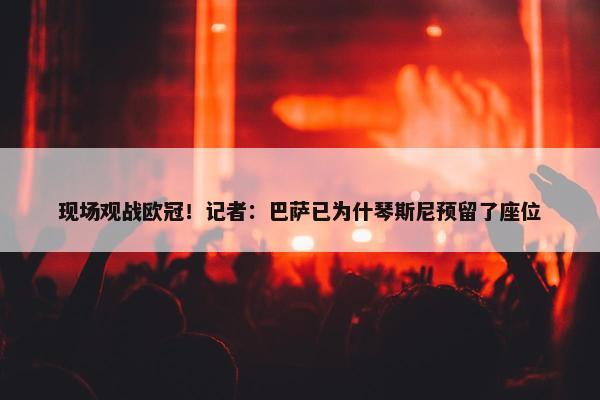 现场观战欧冠！记者：巴萨已为什琴斯尼预留了座位