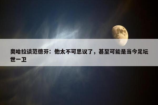 奥哈拉谈范德芬：他太不可思议了，甚至可能是当今足坛世一卫