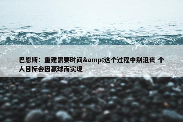 巴恩斯：重建需要时间&这个过程中别沮丧 个人目标会因赢球而实现