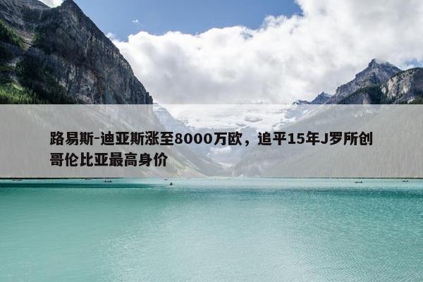 路易斯-迪亚斯涨至8000万欧，追平15年J罗所创哥伦比亚最高身价