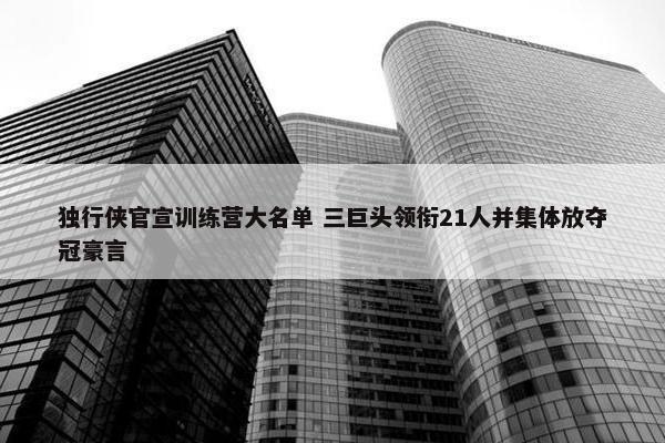 独行侠官宣训练营大名单 三巨头领衔21人并集体放夺冠豪言