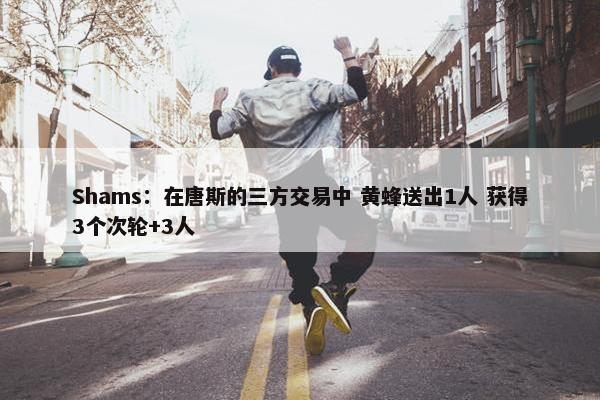 Shams：在唐斯的三方交易中 黄蜂送出1人 获得3个次轮+3人